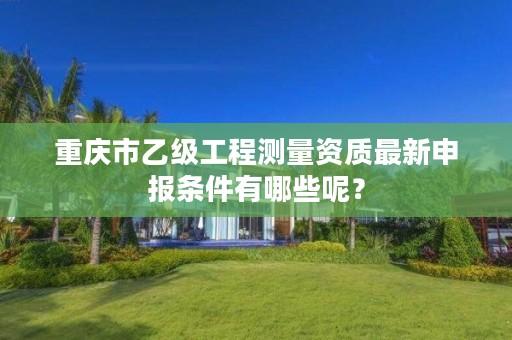 重庆市乙级工程测量资质最新申报条件有哪些呢？