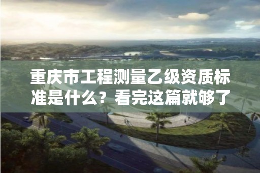 重庆市工程测量乙级资质标准是什么？看完这篇就够了