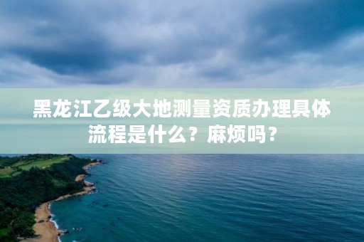 黑龙江乙级大地测量资质办理具体流程是什么？麻烦吗？