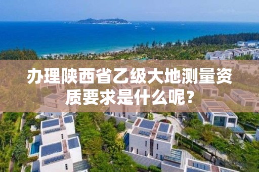 办理陕西省乙级大地测量资质要求是什么呢？