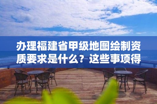 办理福建省甲级地图绘制资质要求是什么？这些事项得注意