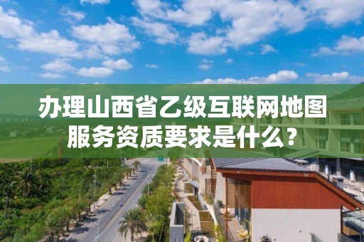 办理山西省乙级互联网地图服务资质要求是什么？