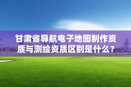 甘肃省导航电子地图制作资质与测绘资质区别是什么？