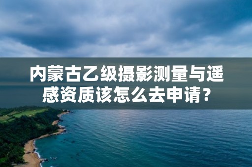 内蒙古乙级摄影测量与遥感资质该怎么去申请？