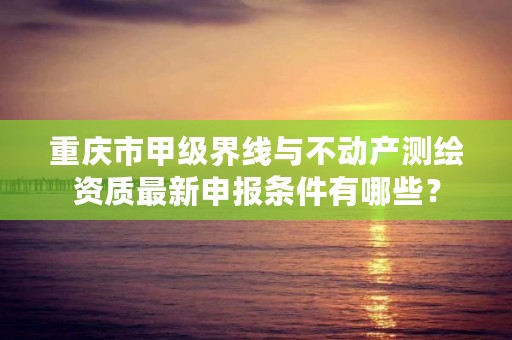 重庆市甲级界线与不动产测绘资质最新申报条件有哪些？