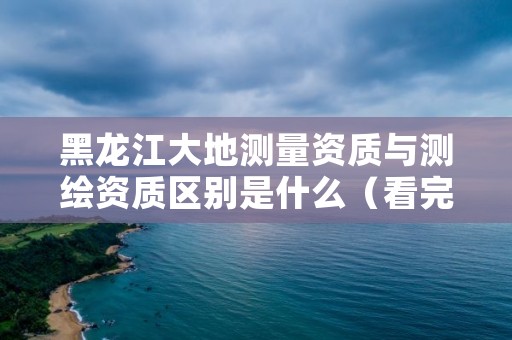 黑龙江大地测量资质与测绘资质区别是什么（看完你就明白了）