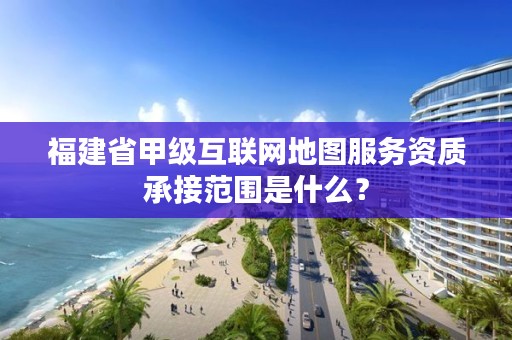 福建省甲级互联网地图服务资质承接范围是什么？