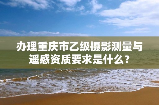 办理重庆市乙级摄影测量与遥感资质要求是什么？