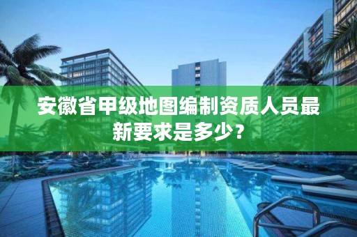 安徽省甲级地图编制资质人员最新要求是多少？