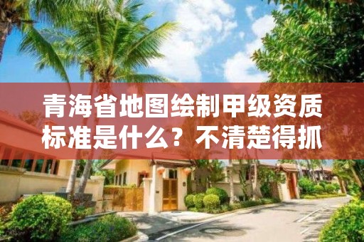 青海省地图绘制甲级资质标准是什么？不清楚得抓紧看