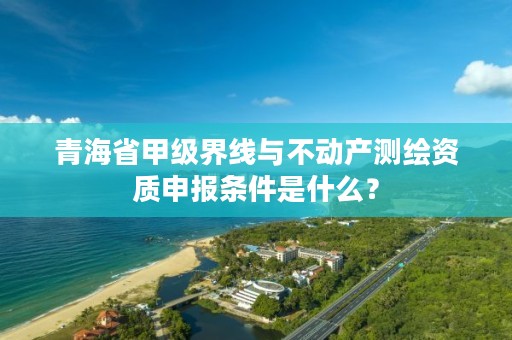 青海省甲级界线与不动产测绘资质申报条件是什么？