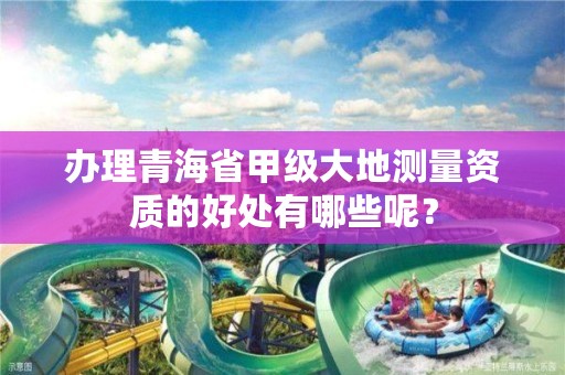 办理青海省甲级大地测量资质的好处有哪些呢？