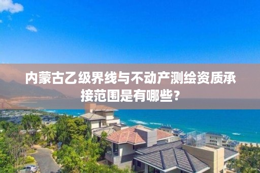 内蒙古乙级界线与不动产测绘资质承接范围是有哪些？