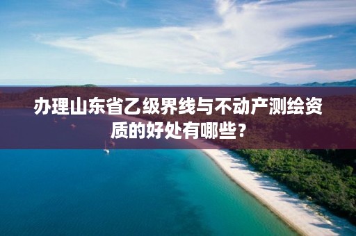 办理山东省乙级界线与不动产测绘资质的好处有哪些？