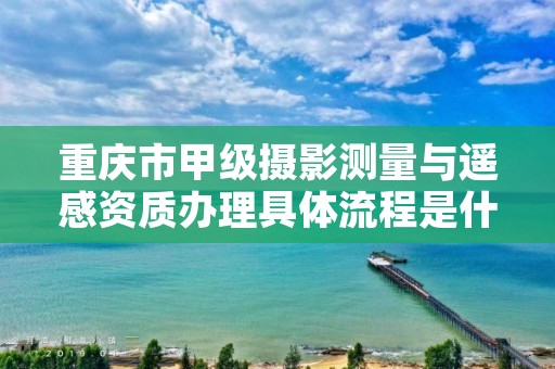 重庆市甲级摄影测量与遥感资质办理具体流程是什么？