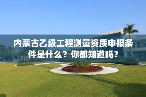 内蒙古乙级工程测量资质申报条件是什么？你都知道吗？