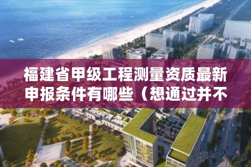 福建省甲级工程测量资质最新申报条件有哪些（想通过并不难）