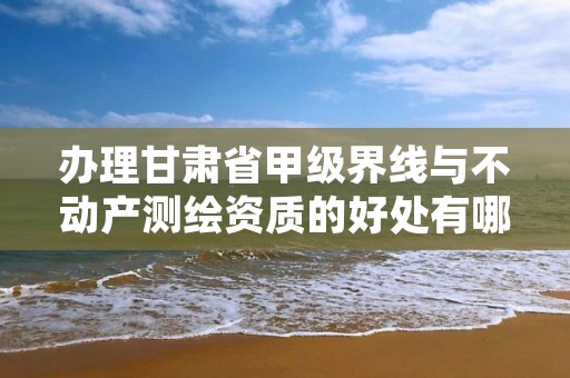 办理甘肃省甲级界线与不动产测绘资质的好处有哪些呢？