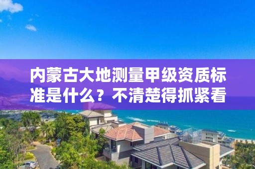 内蒙古大地测量甲级资质标准是什么？不清楚得抓紧看