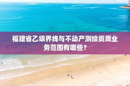 福建省乙级界线与不动产测绘资质业务范围有哪些？