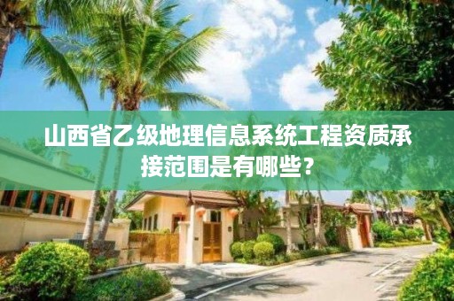 山西省乙级地理信息系统工程资质承接范围是有哪些？