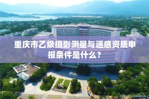 重庆市乙级摄影测量与遥感资质申报条件是什么？