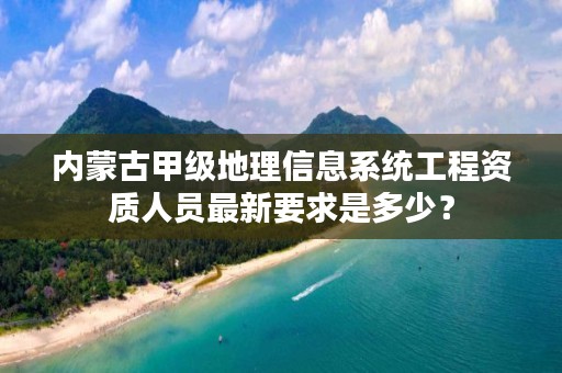 内蒙古甲级地理信息系统工程资质人员最新要求是多少？