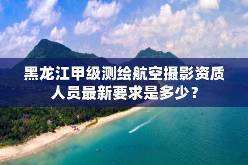 黑龙江甲级测绘航空摄影资质人员最新要求是多少？