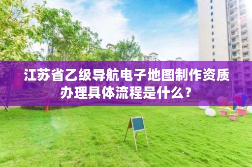 江苏省乙级导航电子地图制作资质办理具体流程是什么？