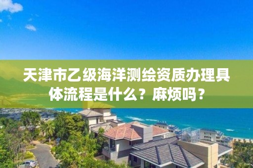 天津市乙级海洋测绘资质办理具体流程是什么？麻烦吗？