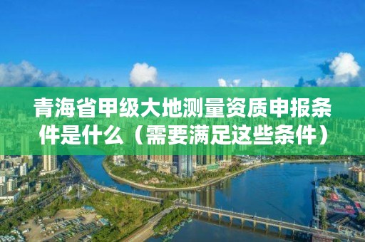 青海省甲级大地测量资质申报条件是什么（需要满足这些条件）