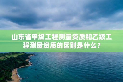 山东省甲级工程测量资质和乙级工程测量资质的区别是什么？