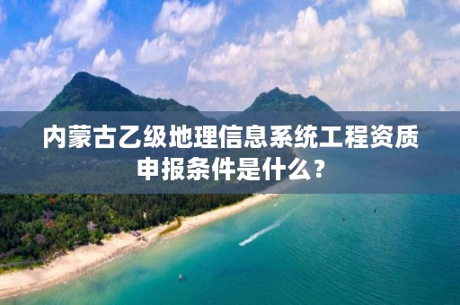 内蒙古乙级地理信息系统工程资质申报条件是什么？