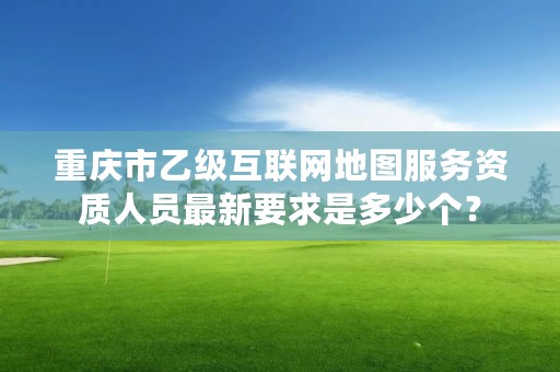 重庆市乙级互联网地图服务资质人员最新要求是多少个？