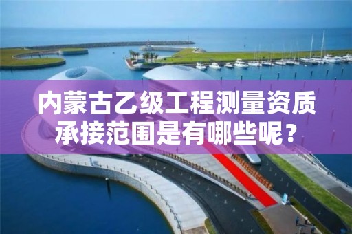 内蒙古乙级工程测量资质承接范围是有哪些呢？