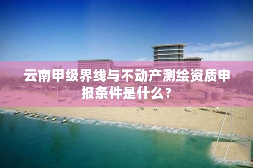 云南甲级界线与不动产测绘资质申报条件是什么？