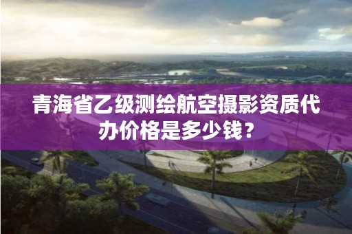 青海省乙级测绘航空摄影资质代办价格是多少钱？