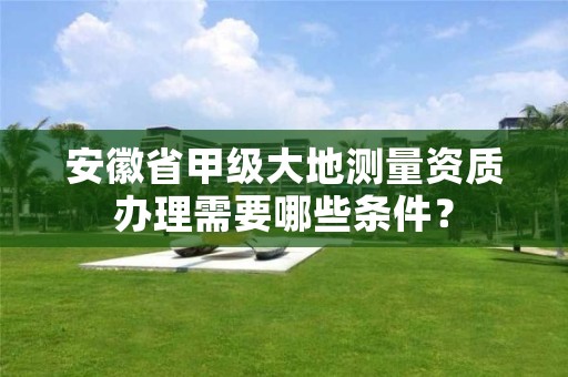 安徽省甲级大地测量资质办理需要哪些条件？