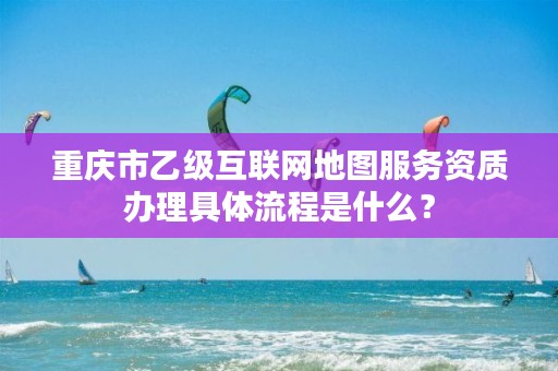 重庆市乙级互联网地图服务资质办理具体流程是什么？