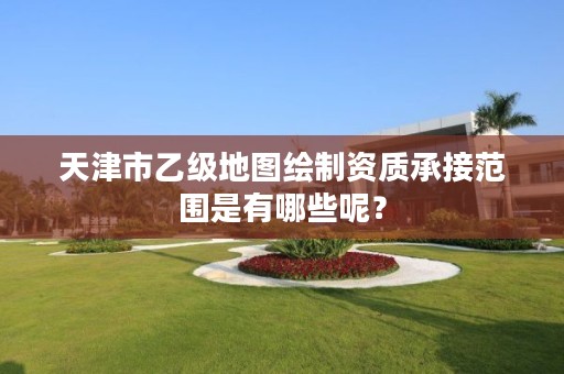 天津市乙级地图绘制资质承接范围是有哪些呢？