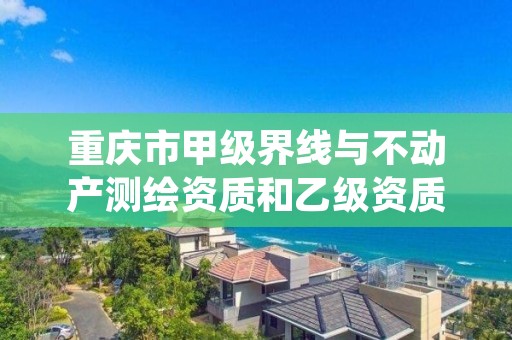 重庆市甲级界线与不动产测绘资质和乙级资质的区别是什么？