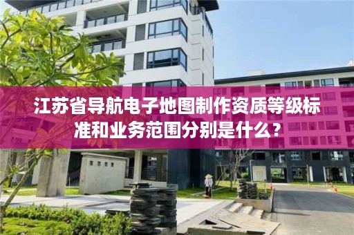 江苏省导航电子地图制作资质等级标准和业务范围分别是什么？