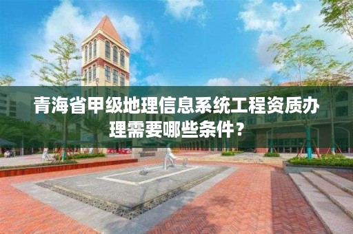 青海省甲级地理信息系统工程资质办理需要哪些条件？