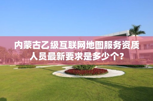 内蒙古乙级互联网地图服务资质人员最新要求是多少个？