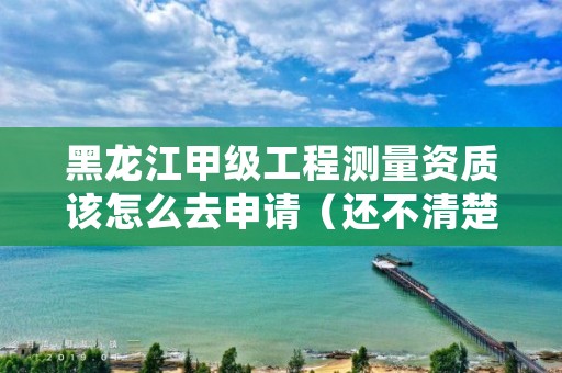 黑龙江甲级工程测量资质该怎么去申请（还不清楚得看过来）