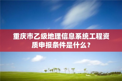 重庆市乙级地理信息系统工程资质申报条件是什么？