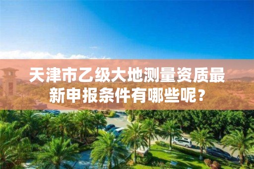 天津市乙级大地测量资质最新申报条件有哪些呢？