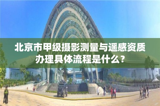 北京市甲级摄影测量与遥感资质办理具体流程是什么？