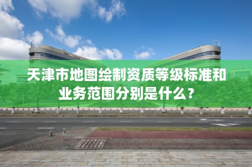 天津市地图绘制资质等级标准和业务范围分别是什么？