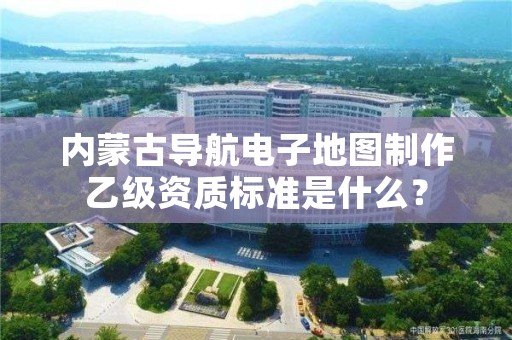 内蒙古导航电子地图制作乙级资质标准是什么？